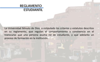 REGLAMENTO
ESTUDIANTIL
La Universidad Minuto de Dios, a estipulado los criterios y estatutos descritos
en su reglamento, que regulan el comportamiento y convivencia en el
transcurso que una persona asuma rol de estudiante, y que adelanta un
proceso de formación en la institución.
 