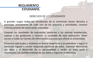 REGLAMENTO
ESTUDIANTIL
DERECHOS DE LOS ESTUDIANTES
A grandes rasgos todos los estudiantes de la Uniminuto tienen derecho a
participar activamente de cada uno de los procesos y actividades, conocer
criterios previos de como serán evaluados.
Conocer los resultados de evaluación conforme a las normas establecidas,
evaluar a los profesores y conocer el resultado de esta evaluación. Tener
acceso a todas las fuentes de información y ayudas que ofrece la universidad.
Presentar solicitudes y reclamos en forma respetuosa y acoplándose a seguir el
conducto regular y recibir respuesta oportuna de estos. Expresar libremente
sus ideas y el desarrollo de su personalidad y recibir un trato justo y
respetuoso y la confidencialidad de sus datos y registros académicos.
 