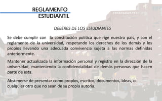 REGLAMENTO
ESTUDIANTIL
DEBERES DE LOS ESTUDIANTES
Se debe cumplir con la constitución política que rige nuestro país, y con el
reglamento de la universidad, respetando los derechos de los demás y los
propios llevando una adecuada convivencia sujeta a las normas definidas
anteriormente.
Mantener actualizada la información personal y registro en la dirección de la
universidad, manteniendo la confidencialidad de demás personas que hacen
parte de esta.
Abstenerse de presentar como propios, escritos, documentos, ideas, o
cualquier otro que no sean de su propia autoría.
 
