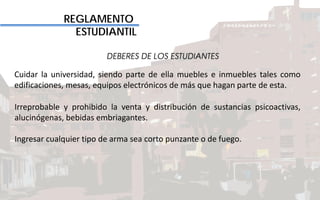 REGLAMENTO
ESTUDIANTIL
DEBERES DE LOS ESTUDIANTES
Cuidar la universidad, siendo parte de ella muebles e inmuebles tales como
edificaciones, mesas, equipos electrónicos de más que hagan parte de esta.
Irreprobable y prohibido la venta y distribución de sustancias psicoactivas,
alucinógenas, bebidas embriagantes.
Ingresar cualquier tipo de arma sea corto punzante o de fuego.
 