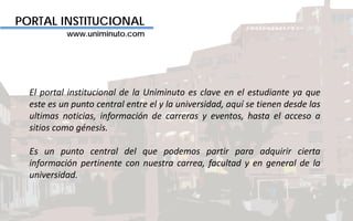 PORTAL INSTITUCIONAL
www.uniminuto.com
El portal institucional de la Uniminuto es clave en el estudiante ya que
este es un punto central entre el y la universidad, aquí se tienen desde las
ultimas noticias, información de carreras y eventos, hasta el acceso a
sitios como génesis.
Es un punto central del que podemos partir para adquirir cierta
información pertinente con nuestra carrea, facultad y en general de la
universidad.
 