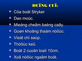 DUÏNG CUÏ:


Cöa boät Stryker



Dao moùc.



Mieáng cheâm baèng caây.



Goøn khoâng thaám nöôùc.



Vieát chì saùp.



Thöôùc keû.



Boät 2 cuoän loaïi 10cm.



Xoâ nöôùc ngaâm boät.

 