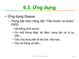 6.3. Ứng dụng
• Ứng dụng Queue
– Trong bài toán hàng đợi “Vào trước ra trước”
FIFO:
• Hệ thống print server
• Cơ chế thông điệp, bộ đệm, hàng đợi xử lý sự
kiện…
• Các ứng dụng đặt vé tàu lửa, máy bay…
• Các hệ thống rút tiền…
GV. Văn Thị Thiên Trang 106
 