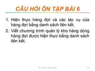 CÂU HỎI ÔN TẬP BÀI 6
1. Hiện thực hàng đợi và các tác vụ của
hàng đợi bằng danh sách liên kết.
2. Viết chương trình quản lý kho hàng dùng
hàng đợi được hiện thực bằng danh sách
liên kết.
GV. Văn Thị Thiên Trang 107
 