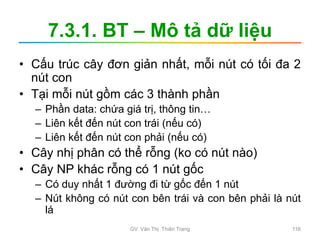 7.3.1. BT – Mô tả dữ liệu
• Cấu trúc cây đơn giản nhất, mỗi nút có tối đa 2
nút con
• Tại mỗi nút gồm các 3 thành phần
– Phần data: chứa giá trị, thông tin…
– Liên kết đến nút con trái (nếu có)
– Liên kết đến nút con phải (nếu có)
• Cây nhị phân có thể rỗng (ko có nút nào)
• Cây NP khác rỗng có 1 nút gốc
– Có duy nhất 1 đường đi từ gốc đến 1 nút
– Nút không có nút con bên trái và con bên phải là nút
lá
GV. Văn Thị Thiên Trang 116
 
