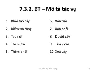 7.3.2. BT – Mô tả tác vụ
1. Khởi tạo cây
2. Kiểm tra rỗng
3. Tạo nút
4. Thêm trái
5. Thêm phải
6. Xóa trái
7. Xóa phải
8. Duyệt cây
9. Tìm kiếm
10. Xóa cây
GV. Văn Thị Thiên Trang 118
 