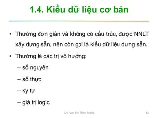 1.4. Kiểu dữ liệu cơ bản
• Thường đơn giản và không có cấu trúc, được NNLT
xây dựng sẵn, nên còn gọi là kiểu dữ liệu dựng sẵn.
• Thường là các trị vô hướng:
– số nguyên
– số thực
– ký tự
– giá trị logic
GV. Văn Thị Thiên Trang 12
 