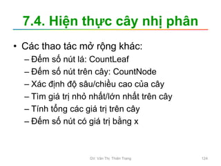 7.4. Hiện thực cây nhị phân
• Các thao tác mở rộng khác:
– Đếm số nút lá: CountLeaf
– Đếm số nút trên cây: CountNode
– Xác định độ sâu/chiều cao của cây
– Tìm giá trị nhỏ nhất/lớn nhất trên cây
– Tính tổng các giá trị trên cây
– Đếm số nút có giá trị bằng x
GV. Văn Thị Thiên Trang 124
 