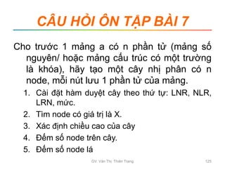 CÂU HỎI ÔN TẬP BÀI 7
Cho trước 1 mảng a có n phần tử (mảng số
nguyên/ hoặc mảng cấu trúc có một trường
là khóa), hãy tạo một cây nhị phân có n
node, mỗi nút lưu 1 phần tử của mảng.
1. Cài đặt hàm duyệt cây theo thứ tự: LNR, NLR,
LRN, mức.
2. Tìm node có giá trị là X.
3. Xác định chiều cao của cây
4. Đếm số node trên cây.
5. Đếm số node lá
GV. Văn Thị Thiên Trang 125
 