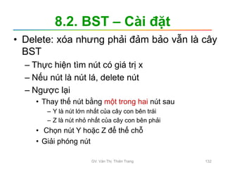 8.2. BST – Cài đặt
• Delete: xóa nhưng phải đảm bảo vẫn là cây
BST
– Thực hiện tìm nút có giá trị x
– Nếu nút là nút lá, delete nút
– Ngược lại
• Thay thế nút bằng một trong hai nút sau
– Y là nút lớn nhất của cây con bên trái
– Z là nút nhỏ nhất của cây con bên phải
• Chọn nút Y hoặc Z để thế chỗ
• Giải phóng nút
GV. Văn Thị Thiên Trang 132
 