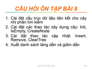 CÂU HỎI ÔN TẬP BÀI 8
1. Cài đặt cấu trúc dữ liệu liên kết cho cây
nhị phân tìm kiếm
2. Cài đặt các thao tác xây dựng cây: Init,
IsEmpty, CreateNode
3. Cài đặt thao tác cập nhật: Insert,
Remove, ClearTree
4. Xuất danh sách tăng dần và giảm dần
GV. Văn Thị Thiên Trang 136
 