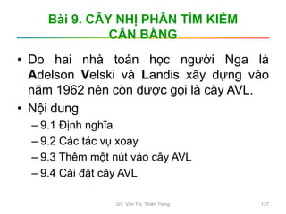 Bài 9. CÂY NHỊ PHÂN TÌM KIẾM
CÂN BẰNG
• Do hai nhà toán học người Nga là
Adelson Velski và Landis xây dựng vào
năm 1962 nên còn được gọi là cây AVL.
• Nội dung
– 9.1 Định nghĩa
– 9.2 Các tác vụ xoay
– 9.3 Thêm một nút vào cây AVL
– 9.4 Cài đặt cây AVL
GV. Văn Thị Thiên Trang 137
 