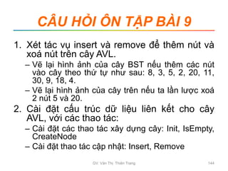 CÂU HỎI ÔN TẬP BÀI 9
1. Xét tác vụ insert và remove để thêm nút và
xoá nút trên cây AVL.
– Vẽ lại hình ảnh của cây BST nếu thêm các nút
vào cây theo thứ tự như sau: 8, 3, 5, 2, 20, 11,
30, 9, 18, 4.
– Vẽ lại hình ảnh của cây trên nếu ta lần lược xoá
2 nút 5 và 20.
2. Cài đặt cấu trúc dữ liệu liên kết cho cây
AVL, với các thao tác:
– Cài đặt các thao tác xây dựng cây: Init, IsEmpty,
CreateNode
– Cài đặt thao tác cập nhật: Insert, Remove
GV. Văn Thị Thiên Trang 144
 