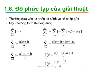 1.6. Độ phức tạp của giải thuật
• Thường dựa vào số phép so sánh và số phép gán
• Một số công thức thường dùng
n
n
i


1
1 1
1
1
1
1
1




 

 


a
b
a
i
b
i
b
a
i
2
)
1
(
1




n
n
i
n
i 2
)
1
(
)
1
( a
a
n
n
i
n
a
i






2
)
1
( 2
2
1
2




n
n
i
n
i
6
)
1
2
)(
1
(
1
2 




n
n
n
i
n
i
4
)
1
( 2
2
1
3 



n
n
i
n
i
GV. Văn Thị Thiên Trang 18
 