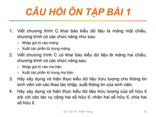 CÂU HỎI ÔN TẬP BÀI 1
1. Viết chương trình C khai báo kiểu dữ liệu là mảng một chiều,
chương trình có các chức năng như sau:
– Nhập giá trị vào mảng.
– Xuất các phần tử trong mảng.
2. Viết chương trình C có khai báo kiểu dữ liệu là mảng hai chiều,
chương trình có các chức năng sau:
– Nhập giá trị vào ma trận.
– Xuất các phần tử trong ma trận.
3. Hãy xây dựng và hiện thực kiểu dữ liệu trừu tượng cho thông tin
sinh viên với các thao tác nhập, xuất thông tin của sinh viên.
4. Hãy xây dựng và hiện thực kiểu dữ liệu trừu tượng của số hữu tỉ
a/b với các tác vụ cộng hai số hữu tỉ, nhân hai số hữu tỉ, chia hai
số hữu tỉ.
GV. Văn Thị Thiên Trang 19
 