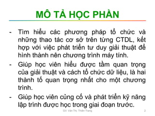 MÔ TẢ HỌC PHẦN
- Tìm hiểu các phương pháp tổ chức và
những thao tác cơ sở trên từng CTDL, kết
hợp với việc phát triển tư duy giải thuật để
hình thành nên chương trình máy tính.
- Giúp học viên hiểu được tầm quan trọng
của giải thuật và cách tổ chức dữ liệu, là hai
thành tố quan trọng nhất cho một chương
trình.
- Giúp học viên củng cố và phát triển kỹ năng
lập trình được học trong giai đoạn trước.
GV. Văn Thị Thiên Trang 2
 