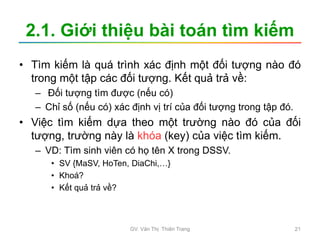 2.1. Giới thiệu bài toán tìm kiếm
• Tìm kiếm là quá trình xác định một đối tượng nào đó
trong một tập các đối tượng. Kết quả trả về:
– Đối tượng tìm được (nếu có)
– Chỉ số (nếu có) xác định vị trí của đối tượng trong tập đó.
• Việc tìm kiếm dựa theo một trường nào đó của đối
tượng, trường này là khóa (key) của việc tìm kiếm.
– VD: Tìm sinh viên có họ tên X trong DSSV.
• SV {MaSV, HoTen, DiaChi,…}
• Khoá?
• Kết quả trả về?
GV. Văn Thị Thiên Trang 21
 