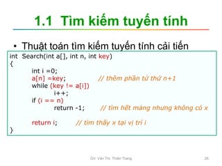 1.1 Tìm kiếm tuyến tính
• Thuật toán tìm kiếm tuyến tính cải tiến
int Search(int a[], int n, int key)
{
int i =0;
a[n] =key; // thêm phần tử thứ n+1
while (key != a[i])
i++;
if (i == n)
return -1; // tìm hết mảng nhưng không có x
return i; // tìm thấy x tại vị trí i
}
GV. Văn Thị Thiên Trang 26
 