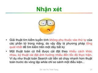 Nhận xét
• Giải thuật tìm kiếm tuyến tính không phụ thuộc vào thứ tự của
các phần tử trong mảng, do vậy đây là phương pháp tổng
quát nhất để tìm kiếm trên một dãy bất kỳ
• Một thuật toán có thể được cài đặt theo nhiều cách khác
nhau, kỹ thuật cài đặt ảnh hưởng nhiều đến tốc độ thực hiện.
Ví dụ như thuật toán Search cải tiến sẽ chạy nhanh hơn thuật
toán trước do vòng lặp while chỉ so sánh một điều kiện...
GV. Văn Thị Thiên Trang 27
 