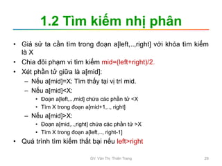 1.2 Tìm kiếm nhị phân
• Giả sử ta cần tìm trong đoạn a[left,..,right] với khóa tìm kiếm
là X
• Chia đôi phạm vi tìm kiếm mid=(left+right)/2.
• Xét phần tử giữa là a[mid]:
– Nếu a[mid]=X: Tìm thấy tại vị trí mid.
– Nếu a[mid]<X:
• Đoạn a[left,..,mid] chứa các phần tử <X
• Tìm X trong đoạn a[mid+1,.., right]
– Nếu a[mid]>X:
• Đoạn a[mid,..,right] chứa các phần tử >X
• Tìm X trong đoạn a[left,.., right-1]
• Quá trình tìm kiếm thất bại nếu left>right
GV. Văn Thị Thiên Trang 29
 