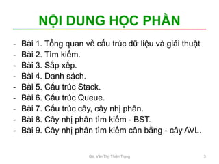 NỘI DUNG HỌC PHẦN
- Bài 1. Tổng quan về cấu trúc dữ liệu và giải thuật
- Bài 2. Tìm kiếm.
- Bài 3. Sắp xếp.
- Bài 4. Danh sách.
- Bài 5. Cấu trúc Stack.
- Bài 6. Cấu trúc Queue.
- Bài 7. Cấu trúc cây, cây nhị phân.
- Bài 8. Cây nhị phân tìm kiếm - BST.
- Bài 9. Cây nhị phân tìm kiếm cân bằng - cây AVL.
GV. Văn Thị Thiên Trang 3
 