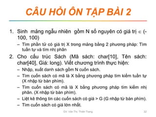 CÂU HỎI ÔN TẬP BÀI 2
1. Sinh mảng ngẫu nhiên gồm N số nguyên có giá trị  (-
100, 100)
– Tìm phần tử có giá trị X trong mảng bằng 2 phương pháp: Tìm
tuần tự và tìm nhị phân
2. Cho cấu trúc Sách (Mã sách: char[10], Tên sách:
char[40], Giá: long). Viết chương trình thực hiện:
– Nhập, xuất danh sách gồm N cuốn sách.
– Tìm cuốn sách có mã là X bằng phương pháp tìm kiếm tuần tự
(X nhập từ bàn phím).
– Tìm cuốn sách có mã là X bằng phương pháp tìm kiếm nhị
phân. (X nhập từ bàn phím).
– Liệt kê thông tin các cuốn sách có giá > G (G nhập từ bàn phím).
– Tìm cuốn sách có giá lớn nhất.
GV. Văn Thị Thiên Trang 32
 