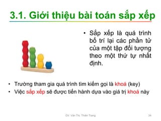 3.1. Giới thiệu bài toán sắp xếp
• Sắp xếp là quá trình
bố trí lại các phần tử
của một tập đối tượng
theo một thứ tự nhất
định.
• Trường tham gia quá trình tìm kiếm gọi là khoá (key)
• Việc sắp xếp sẽ được tiến hành dựa vào giá trị khoá này
GV. Văn Thị Thiên Trang 34
 