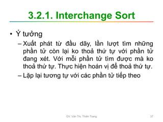 3.2.1. Interchange Sort
• Ý tưởng
– Xuất phát từ đầu dãy, lần lượt tìm những
phần tử còn lại ko thoả thứ tự với phần tử
đang xét. Với mỗi phần tử tìm được mà ko
thoả thứ tự. Thực hiện hoán vị để thoả thứ tự.
– Lặp lại tương tự với các phần tử tiếp theo
GV. Văn Thị Thiên Trang 37
 