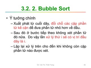 3.2. 2. Bubble Sort
• Ý tưởng chính
– Xuất phát từ cuối dãy, đổi chỗ các cặp phần
tử kế cận để đưa phần tử nhỏ hơn về đầu.
– Sau đó ở bước tiếp theo không xét phần tử
đó nữa. Do vậy lần xử lý thứ i sẽ có vị trí đầu
dãy là i.
– Lặp lại xử lý trên cho đến khi không còn cặp
phần tử nào được xét.
GV. Văn Thị Thiên Trang 40
 