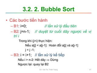 3.2. 2. Bubble Sort
• Các bước tiến hành
– B1: i=0; // lần xử lý đầu tiên
– B2: j=n-1; // duyệt từ cuối dãy ngược về vị
trí i
Trong khi (j>i) thực hiện:
Nếu a[j] < a[j-1]: Hoán đổi a[j] và a[j-1]
j = j -1;
– B3: i = i+1; // lần xử lý kế tiếp
Nếu i > n-2: Hết dãy  Dừng
Ngược lại: quay lại B2
GV. Văn Thị Thiên Trang 41
 