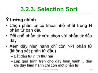 3.2.3. Selection Sort
Ý tưởng chính
• Chọn phần tử có khóa nhỏ nhất trong N
phần tử ban đầu.
• Đổi chỗ phần tử vừa chọn với phần tử đầu
dãy
• Xem dãy hiện hành chỉ còn N-1 phần tử
(không xét phần tử đầu)
– Bắt đầu từ vị trí thứ hai
– Lặp quá trình trên cho dãy hiện hành… đến
khi dãy hiện hành chỉ còn một phần tử
GV. Văn Thị Thiên Trang 46
 