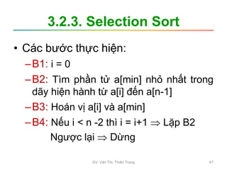 3.2.3. Selection Sort
• Các bước thực hiện:
–B1: i = 0
–B2: Tìm phần tử a[min] nhỏ nhất trong
dãy hiện hành từ a[i] đến a[n-1]
–B3: Hoán vị a[i] và a[min]
–B4: Nếu i < n -2 thì i = i+1  Lặp B2
Ngược lại  Dừng
GV. Văn Thị Thiên Trang 47
 