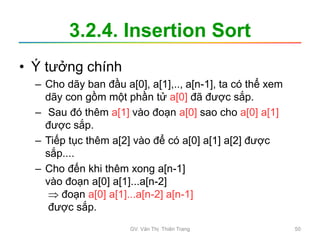 3.2.4. Insertion Sort
• Ý tưởng chính
– Cho dãy ban đầu a[0], a[1],.., a[n-1], ta có thể xem
dãy con gồm một phần tử a[0] đã được sắp.
– Sau đó thêm a[1] vào đoạn a[0] sao cho a[0] a[1]
được sắp.
– Tiếp tục thêm a[2] vào để có a[0] a[1] a[2] được
sắp....
– Cho đến khi thêm xong a[n-1]
vào đoạn a[0] a[1]...a[n-2]
 đoạn a[0] a[1]...a[n-2] a[n-1]
được sắp.
GV. Văn Thị Thiên Trang 50
 