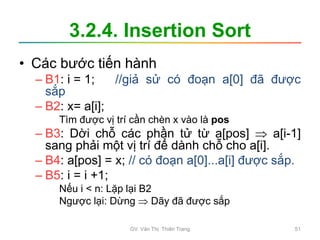 3.2.4. Insertion Sort
• Các bước tiến hành
– B1: i = 1; //giả sử có đoạn a[0] đã được
sắp
– B2: x= a[i];
Tìm được vị trí cần chèn x vào là pos
– B3: Dời chỗ các phần tử từ a[pos]  a[i-1]
sang phải một vị trí để dành chỗ cho a[i].
– B4: a[pos] = x; // có đoạn a[0]...a[i] được sắp.
– B5: i = i +1;
Nếu i < n: Lặp lại B2
Ngược lại: Dừng  Dãy đã được sắp
GV. Văn Thị Thiên Trang 51
 