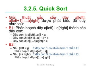 3.2.5. Quick Sort
• Giải thuật sắp xếp dãy a[left],
a[left+1],...,a[right] được phát biểu đệ quy
như sau:
• B1: Phân hoạch dãy a[left]...a[right] thành các
dãy con:
– Dãy con 1: a[left]...a[j] < x
– Dãy con 2: a[j+1]...a[i-1] = x
– Dãy con 3: a[i]...a[right] > x
• B2:
– Nếu (left < j) // dãy con 1 có nhiều hơn 1 phần tử
Phân hoạch dãy a[left]...a[j]
– Nếu (i < right) // dãy con 3 có nhiều hơn 1 phần tử
Phân hoạch dãy a[i]...a[right]
GV. Văn Thị Thiên Trang 54
 