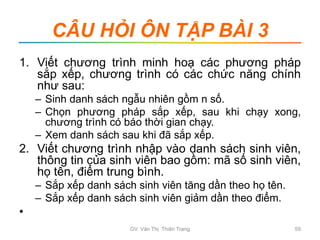CÂU HỎI ÔN TẬP BÀI 3
1. Viết chương trình minh hoạ các phương pháp
sắp xếp, chương trình có các chức năng chính
như sau:
– Sinh danh sách ngẫu nhiên gồm n số.
– Chọn phương pháp sắp xếp, sau khi chạy xong,
chương trình có báo thời gian chạy.
– Xem danh sách sau khi đã sắp xếp.
2. Viết chương trình nhập vào danh sách sinh viên,
thông tin của sinh viên bao gồm: mã số sinh viên,
họ tên, điểm trung bình.
– Sắp xếp danh sách sinh viên tăng dần theo họ tên.
– Sắp xếp danh sách sinh viên giảm dần theo điểm.
•
GV. Văn Thị Thiên Trang 59
 