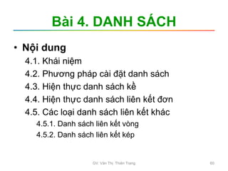 Bài 4. DANH SÁCH
• Nội dung
4.1. Khái niệm
4.2. Phương pháp cài đặt danh sách
4.3. Hiện thực danh sách kề
4.4. Hiện thực danh sách liên kết đơn
4.5. Các loại danh sách liên kết khác
4.5.1. Danh sách liên kết vòng
4.5.2. Danh sách liên kết kép
GV. Văn Thị Thiên Trang 60
 