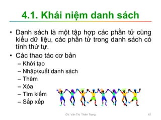 4.1. Khái niệm danh sách
• Danh sách là một tập hợp các phần tử cùng
kiểu dữ liệu, các phần tử trong danh sách có
tính thứ tự.
• Các thao tác cơ bản
– Khởi tạo
– Nhập/xuất danh sách
– Thêm
– Xóa
– Tìm kiếm
– Sắp xếp
GV. Văn Thị Thiên Trang 61
 