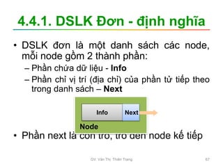 4.4.1. DSLK Đơn - định nghĩa
• DSLK đơn là một danh sách các node,
mỗi node gồm 2 thành phần:
– Phần chứa dữ liệu - Info
– Phần chỉ vị trí (địa chỉ) của phần tử tiếp theo
trong danh sách – Next
• Phần next là con trỏ, trỏ đến node kế tiếp
Info Next
Node
GV. Văn Thị Thiên Trang 67
 