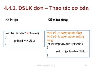 4.4.2. DSLK đơn – Thao tác cơ bản
Khởi tạo Kiểm tra rỗng
void Init(Node * &pHead)
{
pHead = NULL;
}
//trả về 1: danh sách rỗng
//trả về 0: danh sách không
rỗng
int IsEmpty(Node* pHead)
{
return (pHead==NULL);
}
GV. Văn Thị Thiên Trang 72
 