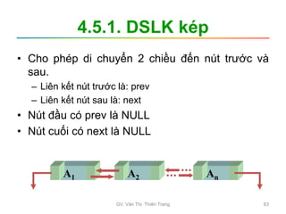 4.5.1. DSLK kép
• Cho phép di chuyển 2 chiều đến nút trước và
sau.
– Liên kết nút trước là: prev
– Liên kết nút sau là: next
• Nút đầu có prev là NULL
• Nút cuối có next là NULL
A1 A2 An
GV. Văn Thị Thiên Trang 83
 
