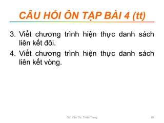 CÂU HỎI ÔN TẬP BÀI 4 (tt)
3. Viết chương trình hiện thực danh sách
liên kết đôi.
4. Viết chương trình hiện thực danh sách
liên kết vòng.
GV. Văn Thị Thiên Trang 86
 