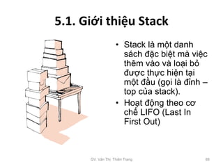 5.1. Giới thiệu Stack
• Stack là một danh
sách đặc biệt mà việc
thêm vào và loại bỏ
được thực hiện tại
một đầu (gọi là đỉnh –
top của stack).
• Hoạt động theo cơ
chế LIFO (Last In
First Out)
GV. Văn Thị Thiên Trang 88
 