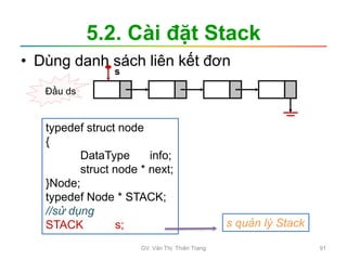 5.2. Cài đặt Stack
• Dùng danh sách liên kết đơn
typedef struct node
{
DataType info;
struct node * next;
}Node;
typedef Node * STACK;
//sử dụng
STACK s; s quản lý Stack
Đầu ds
s
GV. Văn Thị Thiên Trang 91
 