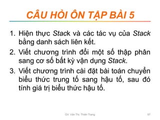 CÂU HỎI ÔN TẬP BÀI 5
1. Hiện thực Stack và các tác vụ của Stack
bằng danh sách liên kết.
2. Viết chương trình đổi một số thập phân
sang cơ số bất kỳ vận dụng Stack.
3. Viết chương trình cài đặt bài toán chuyển
biểu thức trung tố sang hậu tố, sau đó
tính giá trị biểu thức hậu tố.
GV. Văn Thị Thiên Trang 97
 
