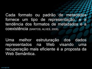 Cada formato ou padrão de metadados fornece um tipo de representação, e a tendência dos formatos de metadados é a coexistência  (SANTOS, ALVES, 2009). Uma melhor estruturação dos dados representados na Web visando uma recuperação mais eficiente é a proposta da Web Semântica. 