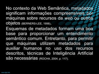 No contexto da Web   Semântica, metadados significam informações compreensíveis por máquinas sobre recursos da  web  ou outros objetos  (BERNERS-LEE, 1998) .  Esquemas de metadados formam uma boa base para proporcionar um entendimento semântico comum. Entretanto, para permitir que máquinas utilizem metadados para auxiliar humanos no uso dos recursos descritos, técnicas de Inteligência Artificial são necessárias  (ROCHA, 2004, p. 117).  