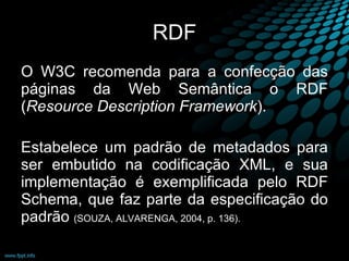 RDF O W3C recomenda para a confecção das páginas da Web Semântica o RDF ( Resource Description Framework ).  Estabelece um padrão de metadados para ser embutido na codificação XML, e sua implementação é exemplificada pelo RDF Schema, que faz parte da especificação do padrão  (SOUZA, ALVARENGA, 2004, p. 136).  