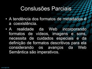 Conslusões Parciais A tendência dos formatos de metadados é a  coexistência. A realidade da Web incorporando formatos de vídeos, imagens e sons, necessita de cuidados especiais e da definição de formatos descritivos para ela considerando os avanços da Web Semântica são imperativos. 