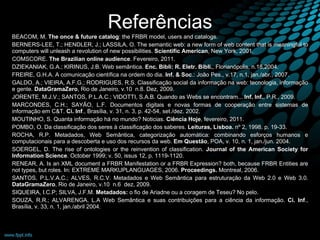 Referências BEACOM, M.  The once & future catalog : the FRBR model, users and catalogs.  BERNERS-LEE, T.; HENDLER, J.; LASSILA, O. The semantic web: a new form of web content that is meaningful to computers will unleash a revolution of new possibilities.  Scientific American , New York, 2001. COMSCORE.  The Brazilian online audience .  Fevereiro, 2011.  DZIEKANIAK, G.A.; KIRINUS, J.B. Web semântica.  Enc. Bibli: R. Eletr. Bibli. , Florianópolis, n.18,2004. FREIRE, G.H.A. A comunicação científica na ordem do dia.  Inf. & Soc .: João Pes., v.17, n.1, jan./abr., 2007. GALDO, A.; VIEIRA, A.F.G.; RODRIGUES, R.S. Classificação social da informação na web: tecnologia, informação e gente.  DataGramaZero , Rio de Janeiro, v.10  n.8. Dez, 2009. JORENTE, M.J.V.; SANTOS, P.L.A.C.; VIDOTTI, S.A.B. Quando as Webs se encontram...  Inf. Inf. , P.R., 2009. MARCONDES, C.H.; SAYÃO, L.F. Documentos digitais e novas formas de cooperação entre sistemas de informação em C&T.  Ci. Inf ., Brasília, v. 31, n. 3, p. 42-54, set./dez. 2002. MOUTINHO, S. Quanta informação há no mundo? Noticias.  Ciência Hoje , fevereiro, 2011.  POMBO, O. Da classificação dos seres à classificação dos saberes.  Leituras, Lisboa.  nº 2, 1998. p. 19-33. ROCHA, R.P. Metadados, Web Semântica, categorização automática: combinando esforços humanos e computacionais para a descoberta e uso dos recursos da web.  Em Questão , POA, v. 10, n. 1, jan./jun. 2004. SOERGEL, D. The rise of ontologies or the reinvention of classification.  Journal of the American Society for Information Science .  October 1999; v. 50, issus 12, p. 1119-1120. RENEAR, A. Is an XML document a FRBR Manifestation or a FRBR Expression? both, because FRBR Entities are not types, but roles. In: EXTREME MARKUPLANGUAGES, 2006.  Proceedings.  Montreal, 2006.  SANTOS, P.L.V.A.C.; ALVES, R.C.V. Metadados e Web Semântica para estruturação da Web 2.0 e Web 3.0.  DataGramaZero , Rio de Janeiro, v.10  n.6  dez, 2009. SIQUEIRA, I.C.P; SILVA, J.F.M.  Metadados:  o fio de Ariadne ou a coragem de Teseu?  No pelo. SOUZA, R.R.; ALVARENGA, L.A Web Semântica e suas contribuições para a ciência da informação.  Ci. Inf ., Brasília, v. 33, n. 1, jan./abril 2004. 